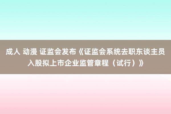 成人 动漫 证监会发布《证监会系统去职东谈主员入股拟上市企业监管章程（试行）》