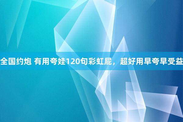 全国约炮 有用夸娃120句彩虹屁，超好用早夸早受益