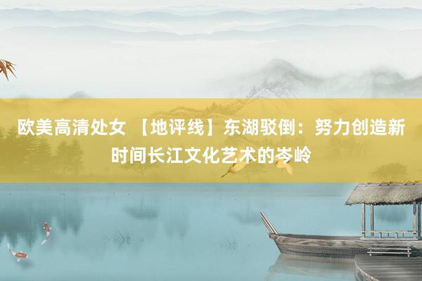 欧美高清处女 【地评线】东湖驳倒：努力创造新时间长江文化艺术的岑岭