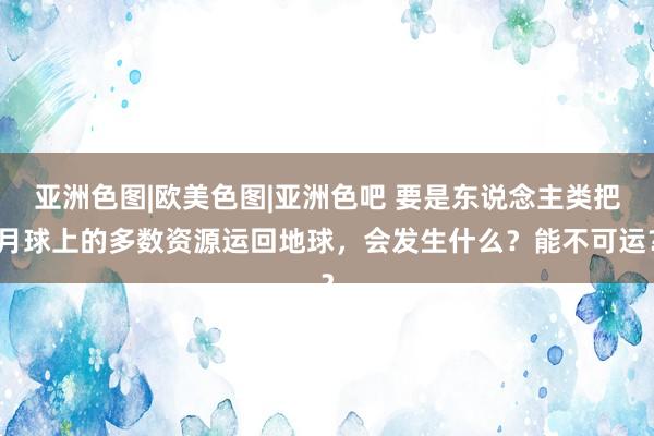 亚洲色图|欧美色图|亚洲色吧 要是东说念主类把月球上的多数资源运回地球，会发生什么？能不可运？