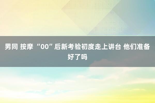 男同 按摩 “00”后新考验初度走上讲台 他们准备好了吗