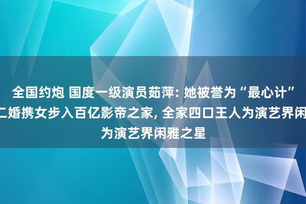 全国约炮 国度一级演员茹萍: 她被誉为“最心计”女星， 二婚携女步入百亿影帝之家， 全家四口王人为演艺界闲雅之星