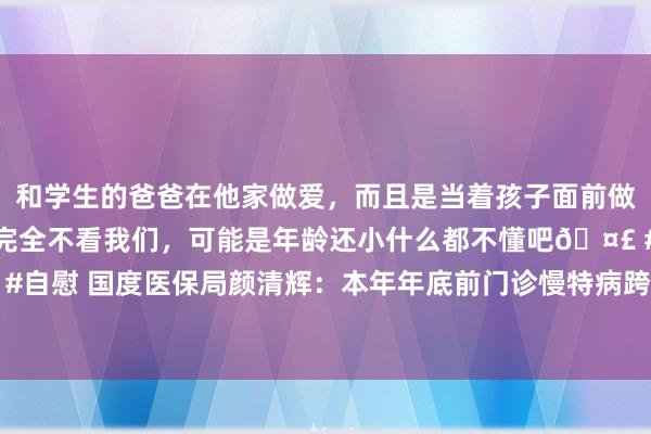 和学生的爸爸在他家做爱，而且是当着孩子面前做爱，太刺激了，孩子完全不看我们，可能是年龄还小什么都不懂吧🤣 #同城 #文爱 #自慰 国度医保局颜清辉：本年年底前门诊慢特病跨省告成结算病种将由5种加多到10种