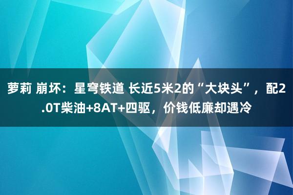 萝莉 崩坏：星穹铁道 长近5米2的“大块头”，配2.0T柴油+8AT+四驱，价钱低廉却遇冷