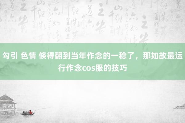 勾引 色情 倏得翻到当年作念的一稔了，那如故最运行作念cos服的技巧