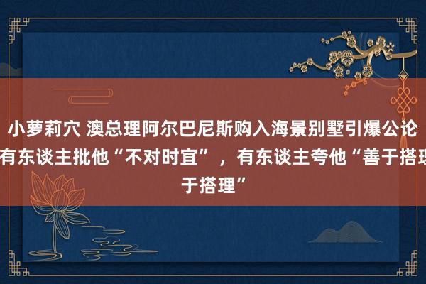 小萝莉穴 澳总理阿尔巴尼斯购入海景别墅引爆公论：有东谈主批他“不对时宜” ，有东谈主夸他“善于搭理”