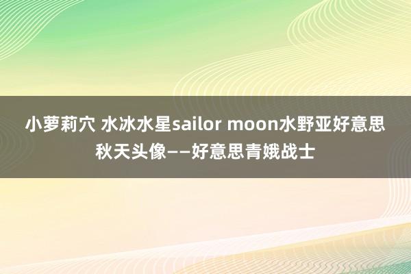 小萝莉穴 水冰水星sailor moon水野亚好意思秋天头像——好意思青娥战士