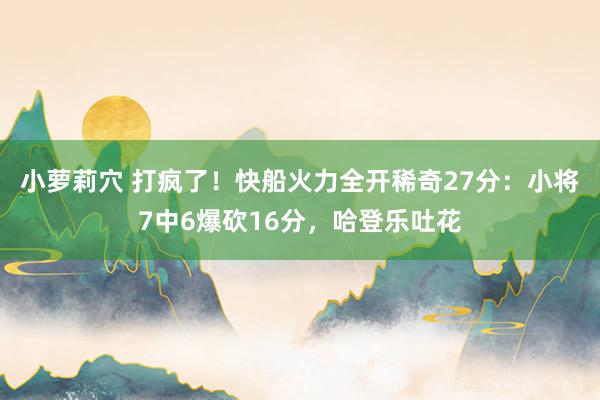 小萝莉穴 打疯了！快船火力全开稀奇27分：小将7中6爆砍16分，哈登乐吐花