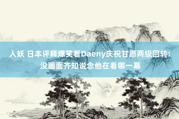 人妖 日本评释爆笑看Daeny庆祝甘愿两级回转: 没画面齐知说念他在看哪一幕