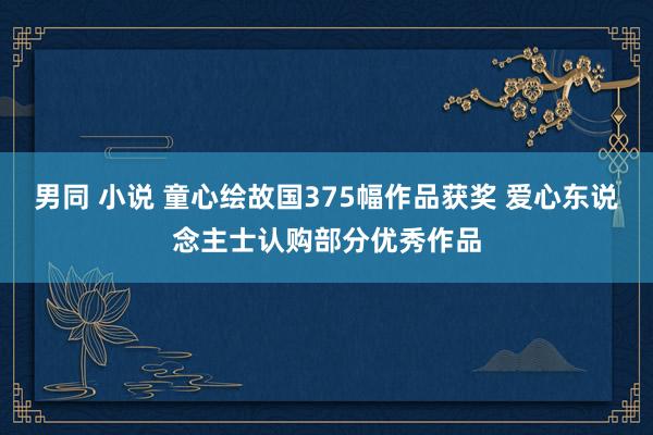 男同 小说 童心绘故国375幅作品获奖 爱心东说念主士认购部分优秀作品