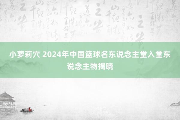 小萝莉穴 2024年中国篮球名东说念主堂入堂东说念主物揭晓