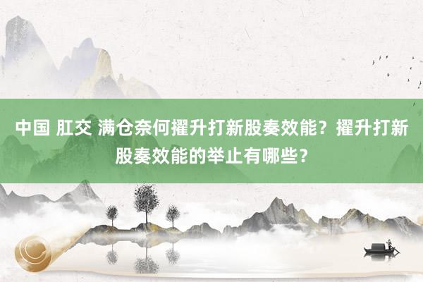 中国 肛交 满仓奈何擢升打新股奏效能？擢升打新股奏效能的举止有哪些？