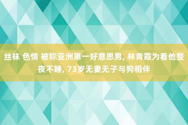 丝袜 色情 被称亚洲第一好意思男， 林青霞为看他整夜不睡， 73岁无妻无子与狗相伴