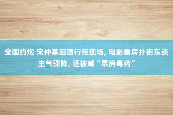 全国约炮 宋仲基泪洒行径现场， 电影票房扑街东谈主气骤降， 还被嘲“票房毒药”