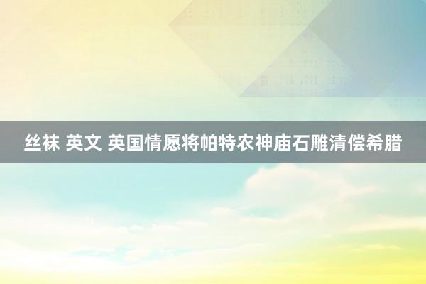 丝袜 英文 英国情愿将帕特农神庙石雕清偿希腊