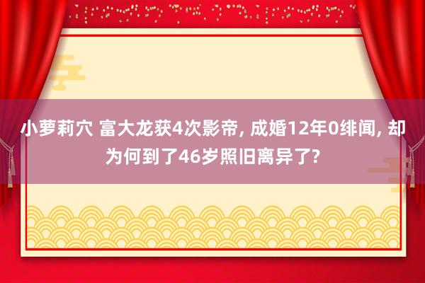 小萝莉穴 富大龙获4次影帝， 成婚12年0绯闻， 却为何到了46岁照旧离异了?